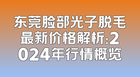 东莞脸部光子脱毛最新价格解析：2024年行情概览