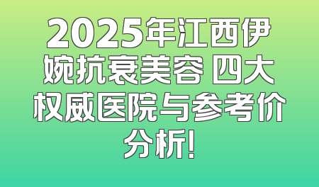 2025年江西伊婉抗衰美容 四大权威医院与参考价分析！