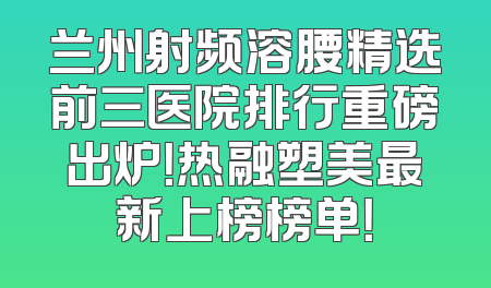 兰州射频溶腰精选前三医院排行重磅出炉！热融塑美最新上榜榜单！