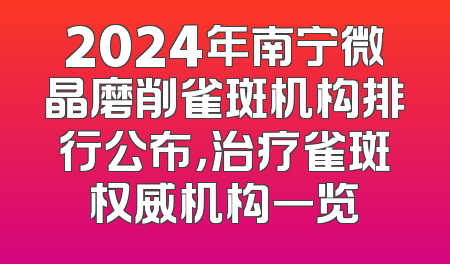 2024年南宁微晶磨削雀斑机构排行公布，治疗雀斑权威机构一览