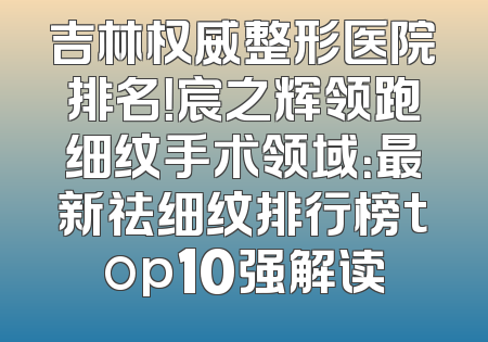 吉林权威整形医院排名！宸之辉领跑细纹手术领域：最新祛细纹排行榜top10强解读