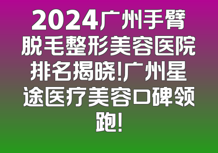 2024广州手臂脱毛整形美容医院排名揭晓！广州星途医疗美容口碑领跑！