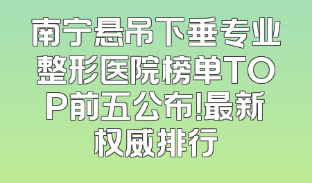 南宁悬吊下垂专业整形医院榜单TOP前五公布！最新权威排行