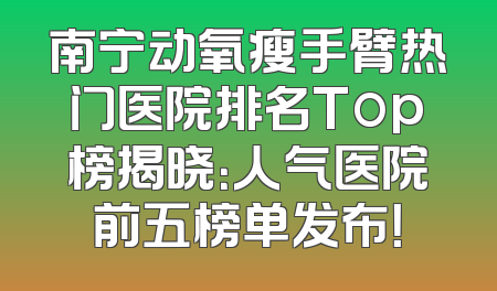 南宁动氧瘦手臂热门医院排名Top榜揭晓：人气医院前五榜单发布！