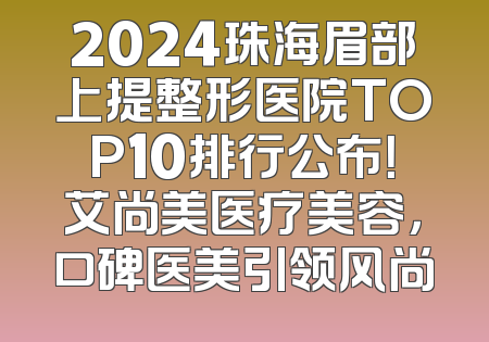 2024珠海眉部上提整形医院TOP10排行公布！艾尚美医疗美容，口碑医美引领风尚