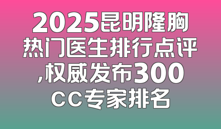 2025昆明隆胸热门医生排行点评，权威发布300cc专家排名