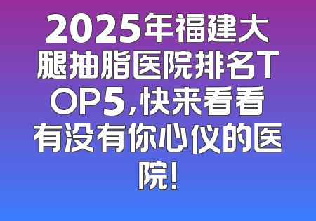 2025年福建大腿抽脂医院排名TOP5，快来看看有没有你心仪的医院！
