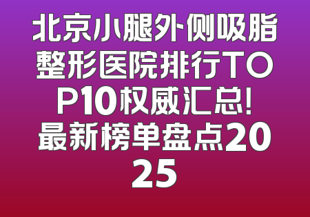 北京小腿外侧吸脂整形医院排行TOP10权威汇总！最新榜单盘点2025