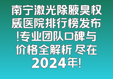 南宁激光除腋臭权威医院排行榜发布！专业团队口碑与价格全解析 尽在2024年！