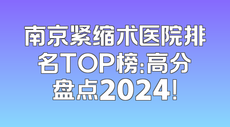 南京紧缩术医院排名TOP榜：高分盘点2024！