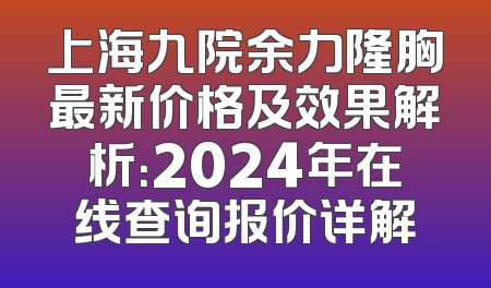 上海九院余力隆胸最新价格及效果解析：2024年在线查询报价详解