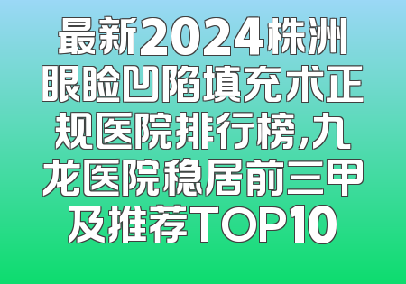 最新2024株洲眼睑凹陷填充术正规医院排行榜，九龙医院稳居前三甲及推荐TOP10