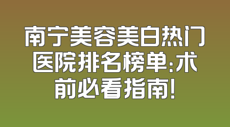 南宁美容美白热门医院排名榜单：术前必看指南！
