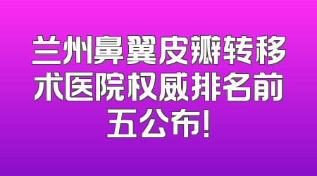 兰州鼻翼皮瓣转移术医院权威排名前五公布！