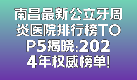 南昌最新公立牙周炎医院排行榜TOP5揭晓：2024年权威榜单！