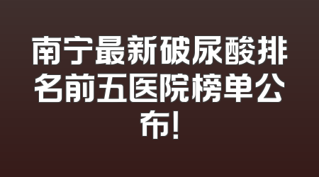 南宁最新破尿酸排名前五医院榜单公布！