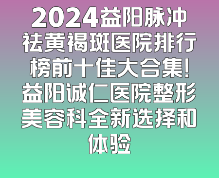 2024益阳脉冲祛黄褐斑医院排行榜前十佳大合集！益阳诚仁医院整形美容科全新选择和体验