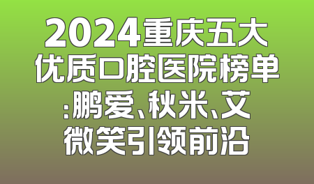 2024重庆五大优质口腔医院榜单：鹏爱、秋米、艾微笑引领前沿