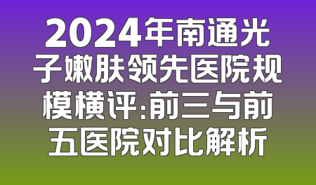 2024年南通光子嫩肤领先医院规模横评：前三与前五医院对比解析