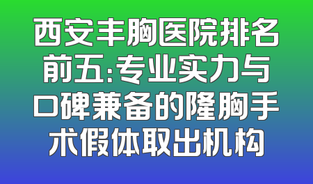 西安丰胸医院排名前五：专业实力与口碑兼备的隆胸手术假体取出机构