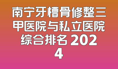 南宁牙槽骨修整三甲医院与私立医院综合排名 2024