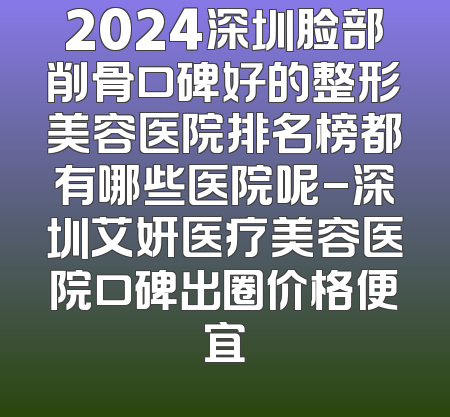 2024深圳脸部削骨口碑好的整形美容医院排名榜都有哪些医院呢-深圳艾妍医疗美容医院口碑出圈价格便宜