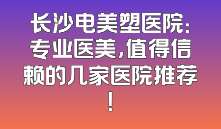 长沙电美塑医院：专业医美，值得信赖的几家医院推荐！