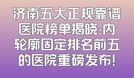 济南五大正规靠谱医院榜单揭晓：内轮廓固定排名前五的医院重磅发布！