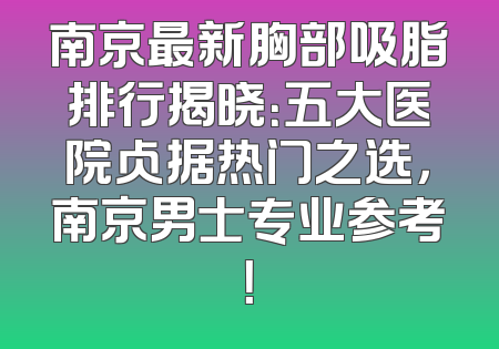 南京最新胸部吸脂排行揭晓：五大医院占据热门之选，南京男士专业参考！