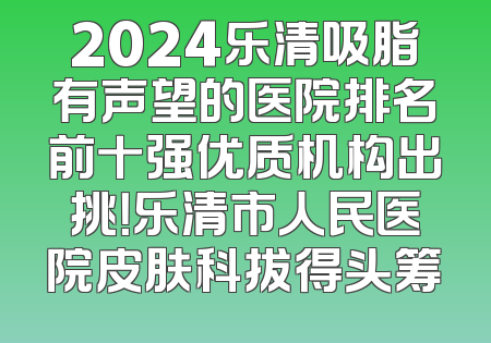 2024乐清吸脂有声望的医院排名前十强优质机构出挑！乐清市人民医院皮肤科拔得头筹
