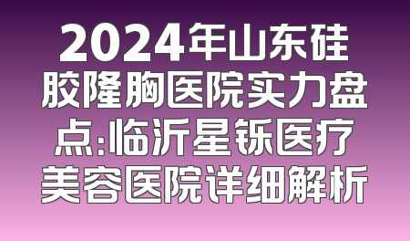 2024年山东硅胶隆胸医院实力盘点：临沂星铄医疗美容医院详细解析