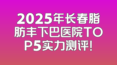 2025年长春脂肪丰下巴医院TOP5实力测评！