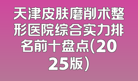 天津皮肤磨削术整形医院综合实力排名前十盘点（2025版）