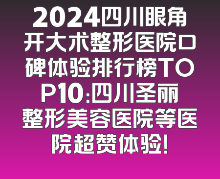 2024四川眼角开大术整形医院口碑体验排行榜TOP10：四川圣丽整形美容医院等医院超赞体验！