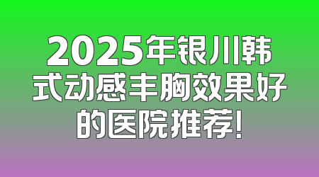 2025年银川韩式动感丰胸效果好的医院推荐！