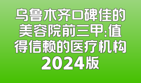 乌鲁木齐口碑佳的美容院前三甲：值得信赖的医疗机构2024版
