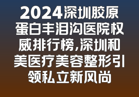 2024深圳胶原蛋白丰泪沟医院权威排行榜，深圳和美医疗美容整形引领私立新风尚