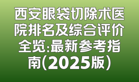 西安眼袋切除术医院排名及综合评价全览：最新参考指南（2025版）