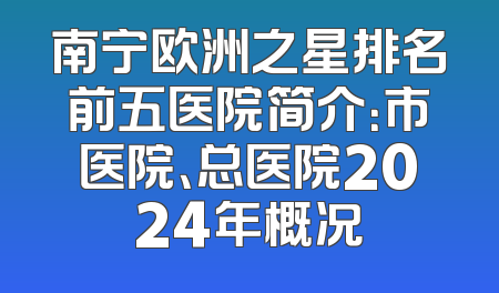 南宁欧洲之星排名前五医院简介：市医院、总医院2024年概况