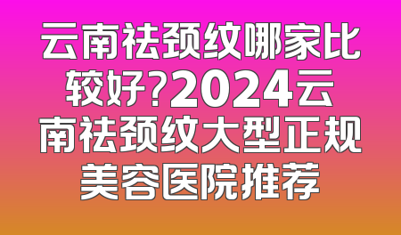 云南祛颈纹哪家比较好？2024云南祛颈纹大型正规美容医院推荐
