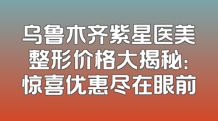 乌鲁木齐紫星医美整形价格大揭秘：惊喜优惠尽在眼前