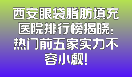 西安眼袋脂肪填充医院排行榜揭晓：热门前五家实力不容小觑！