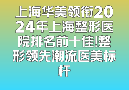 上海华美领衔2024年上海整形医院排名前十佳！整形领先潮流医美标杆
