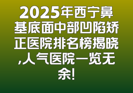 2025年西宁鼻基底面中部凹陷矫正医院排名榜揭晓，人气医院一览无余！
