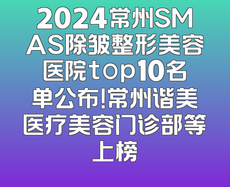 2024常州SMAS除皱整形美容医院top10名单公布！常州谐美医疗美容门诊部等上榜