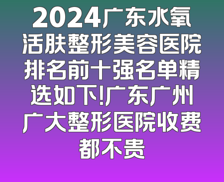 2024广东水氧活肤整形美容医院排名前十强名单精选如下！广东广州广大整形医院收费都不贵