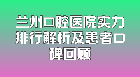 兰州口腔医院实力排行解析及患者口碑回顾
