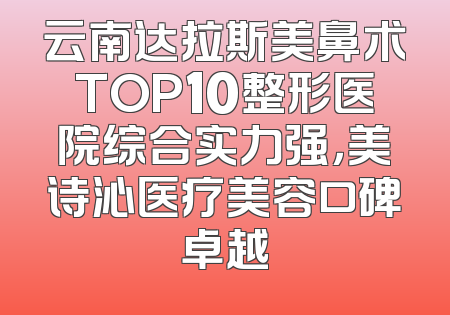 云南达拉斯美鼻术TOP10整形医院综合实力强，美诗沁医疗美容口碑卓越