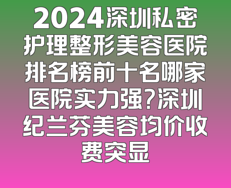 2024深圳私密护理整形美容医院排名榜前十名哪家医院实力强？深圳纪兰芬美容均价收费突显