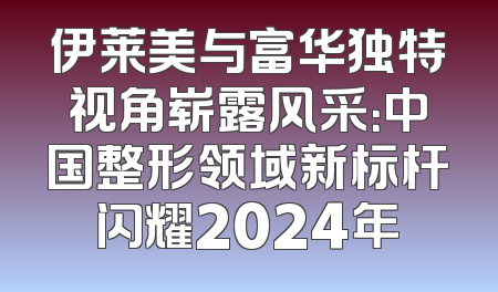 伊莱美与富华独特视角崭露风采：中国整形领域新标杆闪耀2024年
